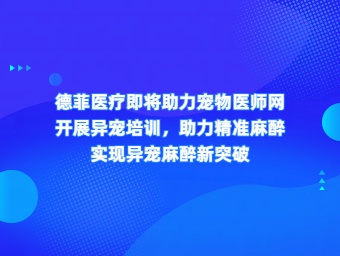 德菲医疗即将助力宠物医师网 开展异宠培训，助力精准麻醉 实现异宠麻醉新突破